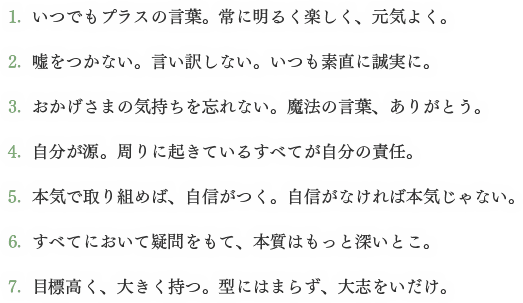 1.  いつでもプラスの言葉。常に明るく楽しく、元気よく。 / 2.  嘘をつかない。言い訳しない。いつも素直に誠実に。 / 3.  おかげさまの気持ちを忘れない。魔法の言葉、ありがとう。 / 4.  自分が源。周りに起きているすべてが自分の責任。 / 5.  本気で取り組めば、自信がつく。自信がなければ本気じゃない。 / 6.  すべてにおいて疑問をもて、本質はもっと深いとこ。 / 7.  目標高く、大きく持つ。型にはまらず、大志をいだけ。