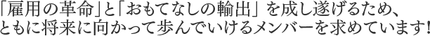 「雇用の革命」と「おもてなしの輸出」 を成し遂げるため、ともに将来に向かって歩んでいけるメンバーを求めています!